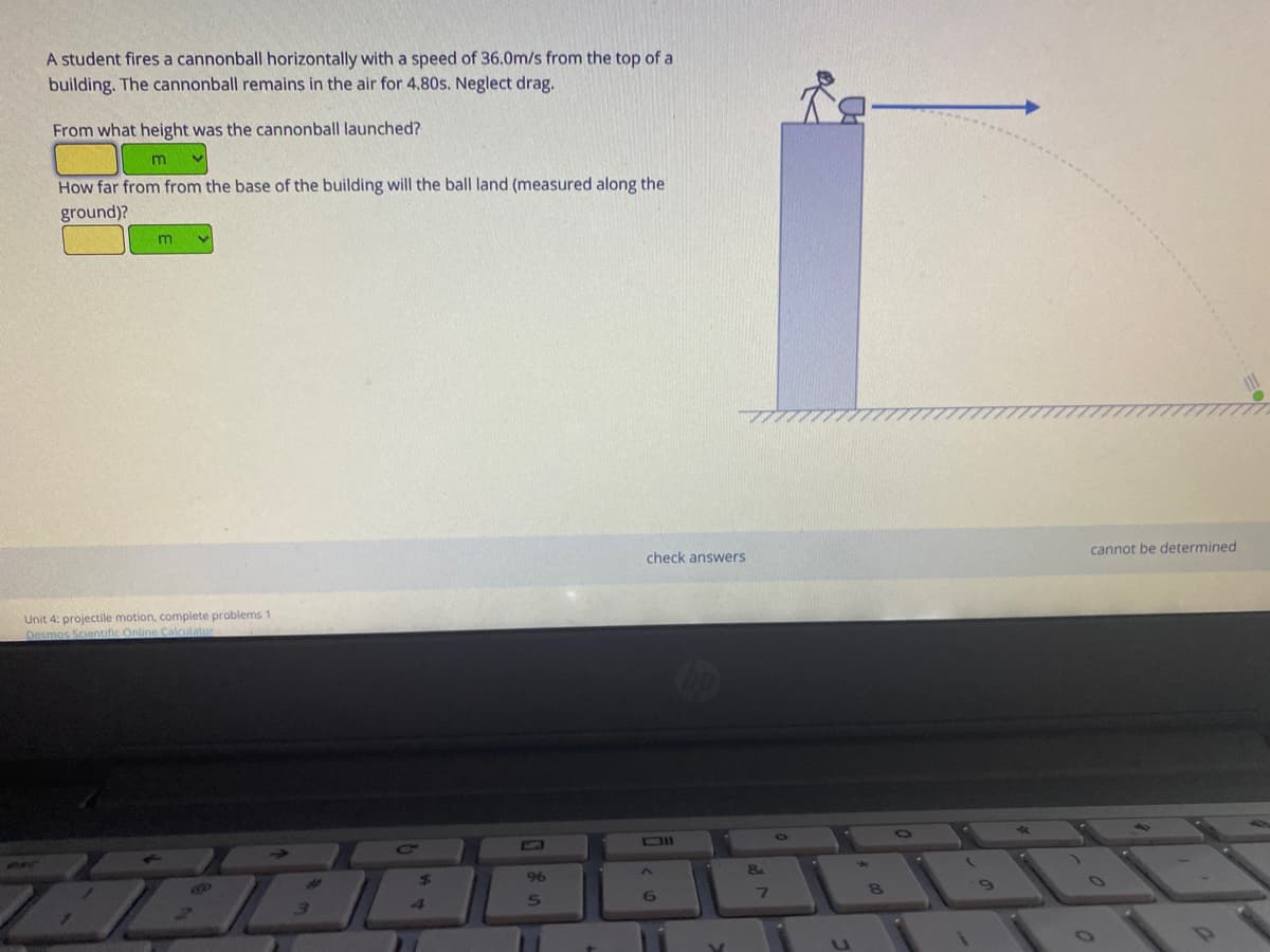 A student fires a cannonball horizontally with a speed of 36.0m/s from the top of a
building. The cannonball remains in the air for 4.80s. Neglect drag.
From what height was the cannonball launched?
How far from from the base of the building will the ball land (measured along the
ground)?
cannot be determined
check answers
Unit 4: projectile motion, complete problems 1
Desmos Scientific Online Calculator
96
6

