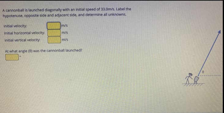 A cannonball is launched diagonally with an initial speed of 33.0m/s. Label the
hypotenuse, opposite side and adjacent side, and determine all unknowns.
initial velocity:
m/s
initial horizontal velocity:
m/s
initial vertical velocity:
m/s
At what angle (0) was the cannonball launched?
