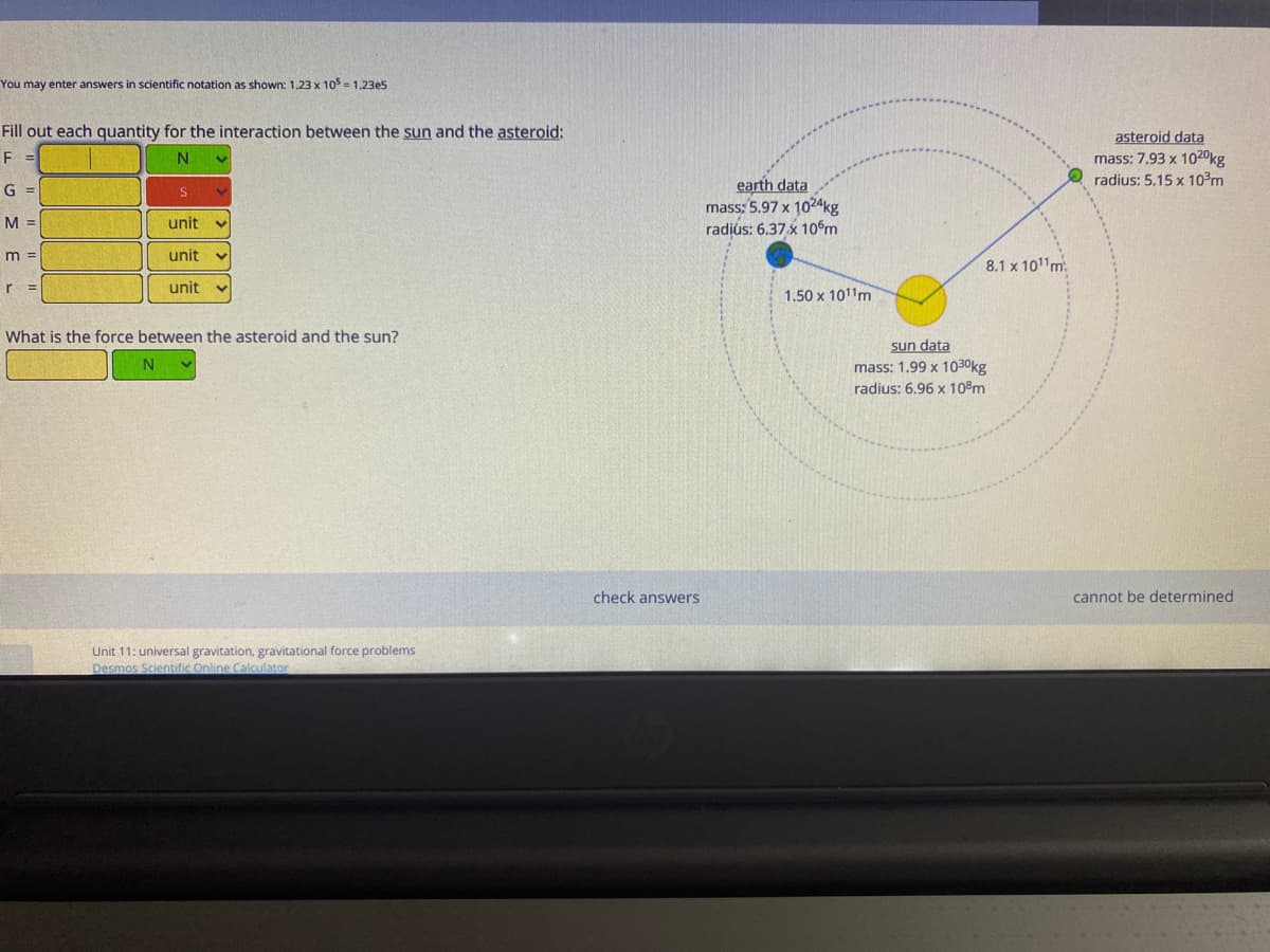 You may enter answers in scientific notation as shown: 1.23 x 105 = 1.23e5
Fill out each quantity for the interaction between the sun and the asteroid:
asteroid data
mass: 7,93 x 1020kg
radius: 5.15 x 10?m
F =
N.
earth data
mass: 5.97 x 1024kg
radius: 6.37 x 10m
G =
M =
unit
m =
unit
8.1 x 1011m
unit
1.50 x 1011m
What is the force between the asteroid and the sun?
sun data
mass: 1.99 x 1030kg
radius: 6.96 x 108m
N
check answers
cannot be determined
Unit 11: universal gravitation, gravitational force problems
Desmos Scientific Online Calculator
