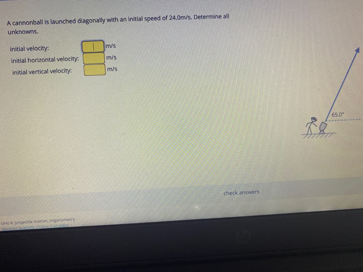 A cannonball is launched diagonally with an initial speed of 24.0m/s. Determine all
unknowns.
initial velocity:
m/s
initial horizontal velocity:
m/s
initial vertical velocity:
m/s
65.0°
check answers
Unit 4: projectile motion, trigonometry
Desmos Scientific Ortine Calculator
