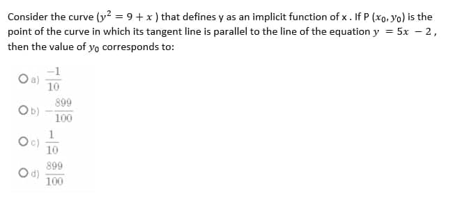 Consider the curve (y2 = 9 + x ) that defines y as an implicit function of x. If P (xo, yo) is the
point of the curve in which its tangent line is parallel to the line of the equation y = 5x – 2,
then the value of yo corresponds to:
-1
Oa)
10
899
Ob)
100
10
899
Od)
100
