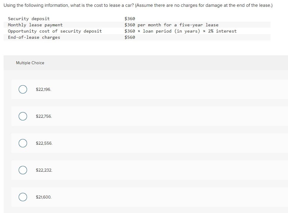 Using the following information, what is the cost to lease a car? (Assume there are no charges for damage at the end of the lease.)
Security deposit
Monthly lease payment
Opportunity cost of security deposit
End-of-lease charges
$360
$360 per month for a five-year lease
$360 x loan period (in years) x 2% interest
$560
Multiple Choice
О
$22,196.
$22,756.
$22,556.
О
$22,232.
О
$21,600.