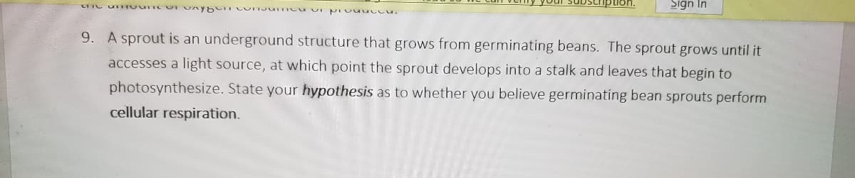 puon.
Sign In
9. A sprout is an underground structure that grows from germinating beans. The sprout grows until it
accesses a light source, at which point the sprout develops into a stalk and leaves that begin to
photosynthesize. State your hypothesis as to whether you believe germinating bean sprouts perform
cellular respiration.
