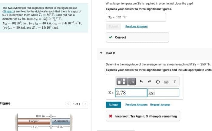 The two cylindrical rod segments shown in the figure below
(Eigure 1) are fixed to the rigid walls such that there is a gap of
0.01 in between them when T₁ = 80°F. Each rod has a
diameter of 1.7 in. Take cal = 13(10-6)/°F.
Eal = 10(10³) ksi, (y)al = 40 ksi, acu = 9.4(10-)/°F.
(ay)eu = 50 ksi, and Ecu = 15(10³) ksi.
Figure
0.01 in.
Copper
12 in
Aluminum
6 in.
1 of 1
What larger temperature T₂ is required in order to just close the gap?
Express your answer to three significant figures.
T₂ = 132 °F
Previous Answers
Correct
Part B
Determine the magnitude of the average normal stress in each rod if 7₂= 250°F.
Express your answer to three significant figures and include appropriate units.
- 2.78
HA
ksi
Submit Previous Answers Request Answer
?
* Incorrect; Try Again; 3 attempts remaining