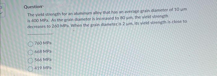 Question
The yield strength for an aluminum alloy that has an average grain diameter of 10 um
is 400 MPa. As the grain diameter is increased to 80 um, the yield strength
decreases to 260 MPa. When the grain diameter is 2 um, its yield strength is close to
760 MPa
668 MPa
566 MPa
419 MPa