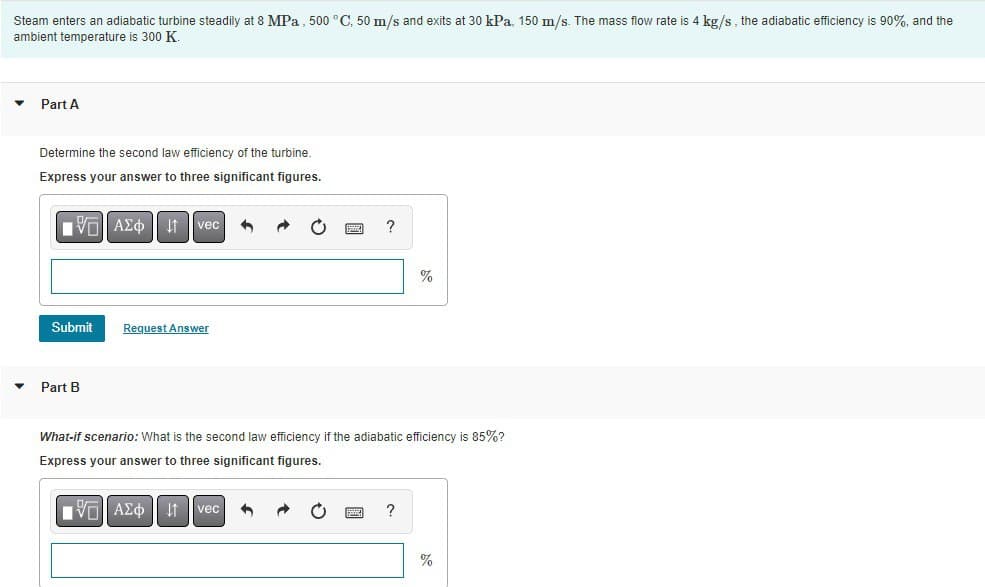 Steam enters an adiabatic turbine steadily at 8 MPa, 500 °C, 50 m/s and exits at 30 kPa, 150 m/s. The mass flow rate is 4 kg/s, the adiabatic efficiency is 90%, and the
ambient temperature is 300 K
▼ Part A
▼
Determine the second law efficiency of the turbine.
Express your answer to three significant figures.
VG ΑΣΦ 11
Submit
Part B
vec
Request Answer
VE ΑΣΦ | 11
?
What-if scenario: What is the second law efficiency if the adiabatic efficiency is 85%?
Express your answer to three significant figures.
vec
%
?
%