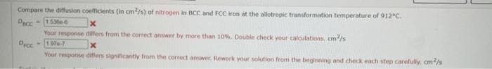 Compare the diffusion coefficients (in cm²/s) of nitrogen in BCC and FCC iron at the allotropic transformation temperature of 912°C.
Decc
-153606
X
Your response differs from the correct answer by more than 10%. Double check your calculations, cm²/s
-1976-7
Dicc
x
Your response differs significantly from the correct answer. Rework your solution from the beginning and check each step carefully. cm2/s