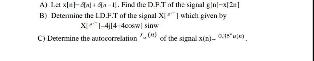 A) Let x[n]=d[n] + [n-1]. Find the D.F.T of the signal g[n]=x[2n]
B) Determine the I.D.F.T of the signal X[e] which given by
X[e¹"]=4j[4+4cosw] sinw
C) Determine the autocorrelation
of the signal x(n)=
0.35"u(n) .