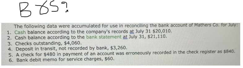 B85?
The following data were accumulated for use in reconciling the bank account of Mathers Co. for July:
1. Cash balance according to the company's records at July 31 $20,010.
2. Cash balance according to the bank statement at July 31, $21,110.
3. Checks outstanding, $4,060.
4. Deposit in transit, not recorded by bank, $3,260.
5. A check for $480 in payment of an account was erroneously recorded in the check register as $840.
6. Bank debit memo for service charges, $60.