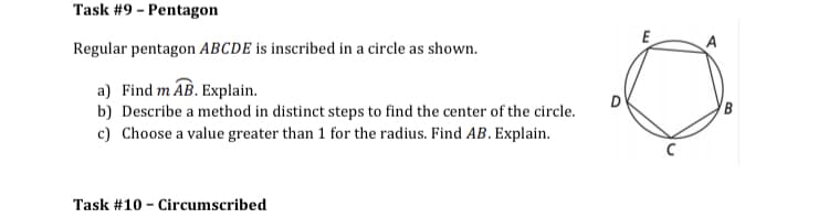 Task #9 - Pentagon
E
Regular pentagon ABCDE is inscribed in a circle as shown.
a) Find m AB. Explain.
B
b) Describe a method in distinct steps to find the center of the circle.
c) Choose a value greater than 1 for the radius. Find AB. Explain.
Task #10 - Circumscribed
