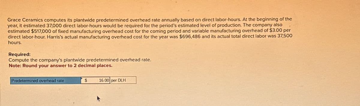 Grace Ceramics computes its plantwide predetermined overhead rate annually based on direct labor-hours. At the beginning of the
year, it estimated 37,000 direct labor-hours would be required for the period's estimated level of production. The company also
estimated $517,000 of fixed manufacturing overhead cost for the coming period and variable manufacturing overhead of $3.00 per
direct labor-hour. Harris's actual manufacturing overhead cost for the year was $696,486 and its actual total direct labor was 37,500
hours.
Required:
Compute the company's plantwide predetermined overhead rate.
Note: Round your answer to 2 decimal places.
Predetermined overhead rate
$ 16.00 per DLH