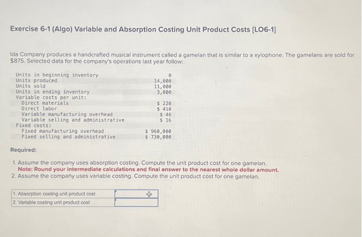 Exercise 6-1 (Algo) Variable and Absorption Costing Unit Product Costs [LO6-1]
Ida Company produces a handcrafted musical instrument called a gamelan that is similar to a xylophone. The gamelans are sold for
$875. Selected data for the company's operations last year follow:
Units in beginning inventory
Units produced
Units sold
Units in ending inventory
Variable costs per unit:
Direct materials
Direct labor
Variable manufacturing overhead
Variable selling and administrative
Fixed costs:
Fixed manufacturing overhead
Fixed selling and administrative
0
14,000
11,000
3,000
1. Absorption costing unit product cost
2. Variable costing unit product cost
$ 220
$ 410
$.46
$ 16
$ 960,000
$ 730,000
Required:
1. Assume the company uses absorption costing. Compute the unit product cost for one gamelan.
Note: Round your intermediate calculations and final answer to the nearest whole dollar amount.
2. Assume the company uses variable costing. Compute the unit product cost for one gamelan.