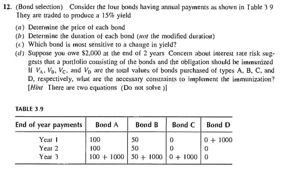 12. (Bond selection) Consider the four bonds having annual payments as shown in Table 39
They are traded to produce a 15% yield
(a) Determine the price of each bond
(b) Determine the duration of each bond (not the modified duration)
(c) Which bond is most sensitive to a change in yield?
(d) Suppose you owe $2,000 at the end of 2 years Concern about interest rate risk sug-
gests that a portfolio consisting of the bonds and the obligation should be immunized
If VA, VB, VC, and V₁ are the total values of bonds purchased of types A, B, C, and
D, respectively, what are the necessary constraints to implement the immunization?
[Hint There are two equations (Do not solve)]
TABLE 3.9
End of year payments
Year I
Year 2
Year 3
Bond A
Bond B
Bond C
50
50
Bond D
100
0
0 + 1000
100
0
0
100 + 1000 50+ 1000 0 + 1000 0