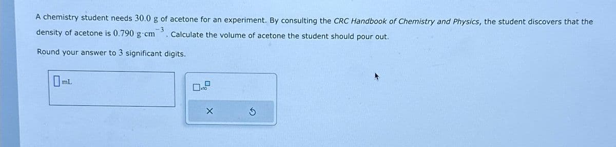 A chemistry student needs 30.0 g of acetone for an experiment. By consulting the CRC Handbook of Chemistry and Physics, the student discovers that the
-3
density of acetone is 0.790 g cm
Calculate the volume of acetone the student should pour out.
Round your answer to 3 significant digits.
mL
X