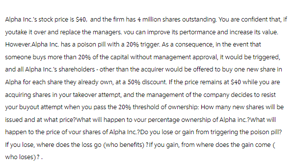 Alpha Inc.'s stock price is $40, and the firm has 4 million shares outstanding. You are confident that, if
youtake it over and replace the managers. vou can improve its pertormance and increase its value.
However.Alpha Inc. has a poison pill with a 20% trigger. As a consequence, in the event that
someone buys more than 20% of the capital without management approval, it would be triggered,
and all Alpha Inc.'s shareholders - other than the acquirer would be offered to buy one new share in
Alpha for each share they already own, at a 50% discount. If the price remains at $40 while you are
acquiring shares in your takeover attempt, and the management of the company decides to resist
your buyout attempt when you pass the 20% threshold of ownership: How many new shares will be
issued and at what price?What will happen to your percentage ownership of Alpha inc.?What will
happen to the price of your shares of Alpha Inc.?Do you lose or gain from triggering the poison pill?
If you lose, where does the loss go (who benefits)? If you gain, from where does the gain come (
who loses)?.