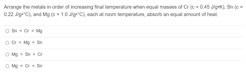 Arrange the metals in order of increasing final temperature when equal masses of Cr (c = 0.45 J/g•K), Sn (c =
0.22 J/g•°C), and Mg (c = 1.0 J/g•°C), each at room temperature, absorb an equal amount of heat.
O Sn < Cr < Mg
O Cr < Mg < Sn
O Mg < Sn < Cr
O Mg < Cr < Sn
