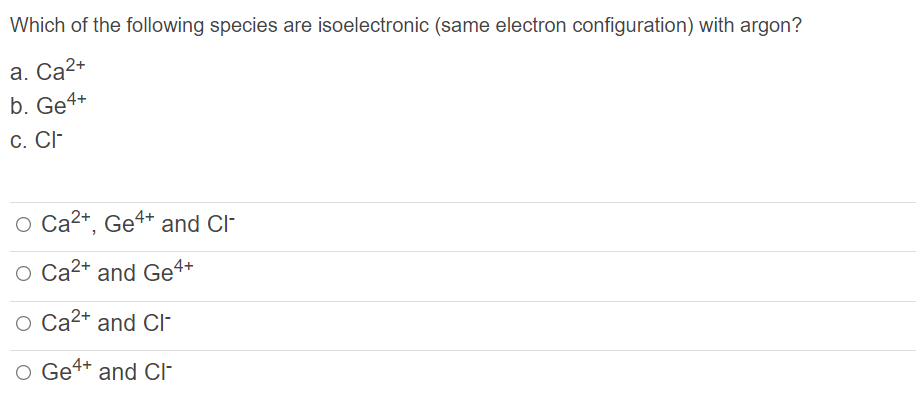 Which of the following species are isoelectronic (same electron configuration) with argon?
a. Ca2+
b. Ge4+
C. CI-
O Ca2+, Ge4+ and Cl-
O Ca2+ and Ge4+
O Ca2+ and CI-
O Ge4+
and Cl-
