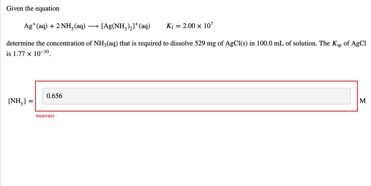 Given the equation
Ag*(aq) + 2 NH, (aq)
→ [Ag(NH,),]*(aq)
Kf = 2.00 x 107
determine the concentration of NH3(aq) that is required to dissolve 529 mg of AgCl(s) in 100.0 mL of solution. The Ksp of AgCl
is 1.77 x 10-10.
0.656
[NH,] =
M
Incorrect
