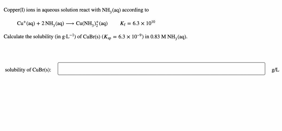 Copper(I) ions in aqueous solution react with NH, (aq) according to
Cu*(aq) + 2 NH,(aq)
Cu(NH, )* (aq)
Kf = 6.3 × 1010
Calculate the solubility (in g-L-!) of CuBr(s) (Ksp = 6.3 × 10-9) in 0.83 M NH, (aq).
solubility of CuBr(s):
g/L
