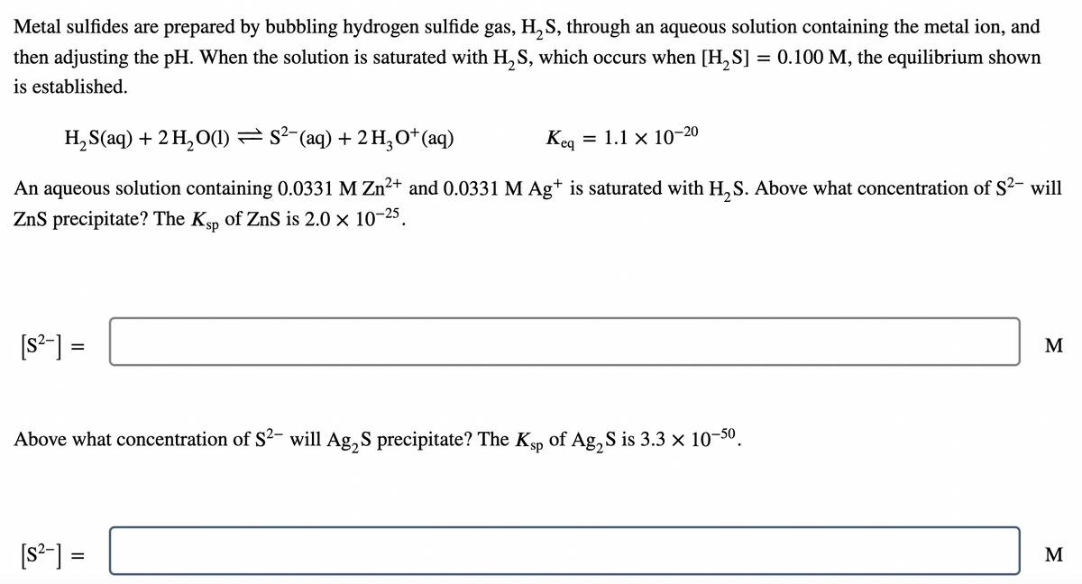 Metal sulfides are prepared by bubbling hydrogen sulfide gas, H, S, through an aqueous solution containing the metal ion, and
then adjusting the pH. When the solution is saturated with H, S, which occurs when [H, S] = 0.100 M, the equilibrium shown
is established.
H, S(aq) + 2 H, O(1) = s2-(aq) + 2 H,O*(aq)
Keq
1.1 x 10-20
An aqueous solution containing 0.0331 M Zn2+ and 0.0331 M Ag+ is saturated with H, S. Above what concentration of S2- will
ZnS precipitate? The Ksp of ZnS is 2.0 × 10-25.
[s²-] =
M
Above what concentration of S2- will Ag, S precipitate? The Ksp of Ag, S is 3.3 x 10-50.
[s²-] =
M
