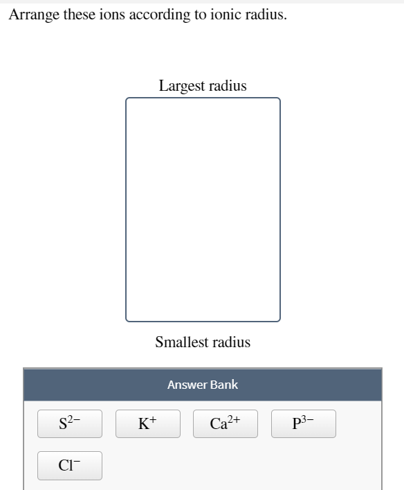 Arrange these ions according to ionic radius.
Largest radius
Smallest radius
Answer Bank
S2-
K+
Ca2+
p3-
CI-
