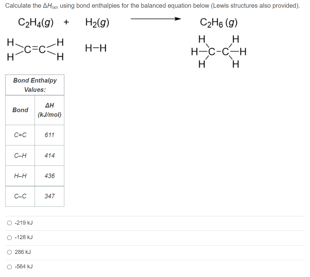 Calculate the AHXN using bond enthalpies for the balanced equation below (Lewis structures also provided).
C2H4(g) +
H2(g)
C2H6 (g)
H
Н-с-с—н
H
H
H-H
Hi
H.
Bond Enthalpy
Values:
ΔΗ
Bond
(kJ/mol)
C=C
611
C-H
414
H-H
436
C-C
347
O -219 kJ
O -128 kJ
O 286 kJ
O -564 kJ
