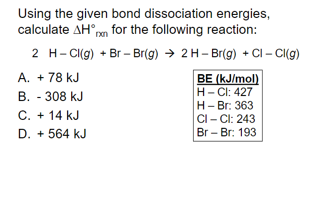 Using the given bond dissociation energies,
calculate AH°rn for the following reaction:
2 H- CI(g) + Br – Br(g) → 2 H– Br(g) + CI – CI(g)
A. + 78 kJ
BE (kJ/mol)
H- Cl: 427
Н- Br: 363
CI – Cl: 243
Br – Br: 193
В. - 308 kJ
C. + 14 kJ
D. + 564 kJ
