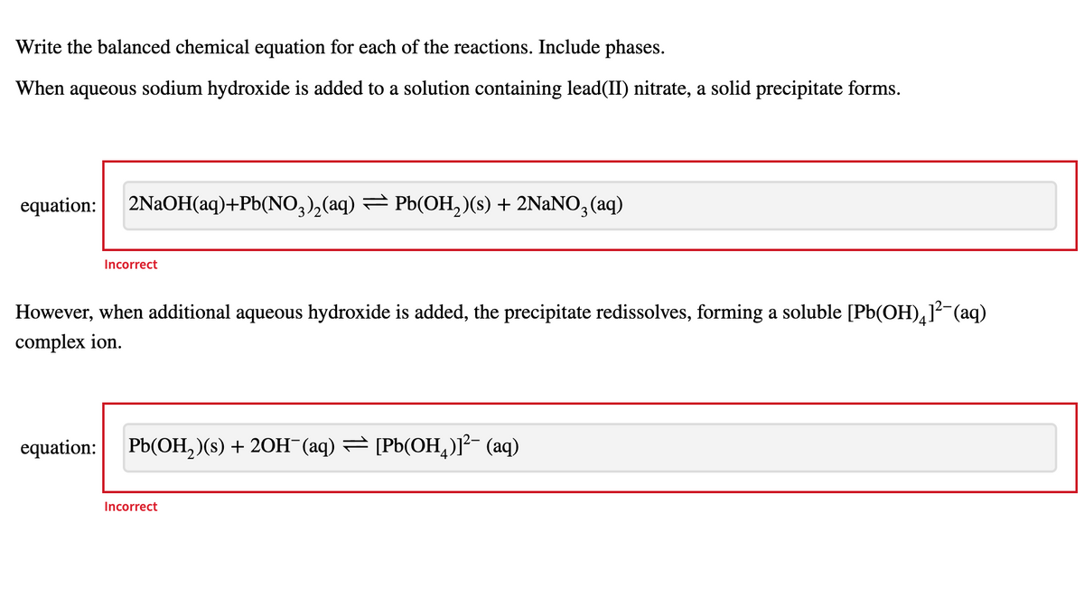 Write the balanced chemical equation for each of the reactions. Include phases.
When aqueous sodium hydroxide is added to a solution containing lead(II) nitrate, a solid precipitate forms.
equation:
2NAOH(aq)+Pb(NO,),(aq) = Pb(OH, )(s) + 2NaNO3 (aq)
Incorrect
However, when additional aqueous hydroxide is added, the precipitate redissolves, forming a soluble [Pb(OH),]² (aq)
complex ion.
equation:
Pb(OH, )(s) + 20H¯(aq) = [Pb(OH,)]²- (aq)
Incorrect
