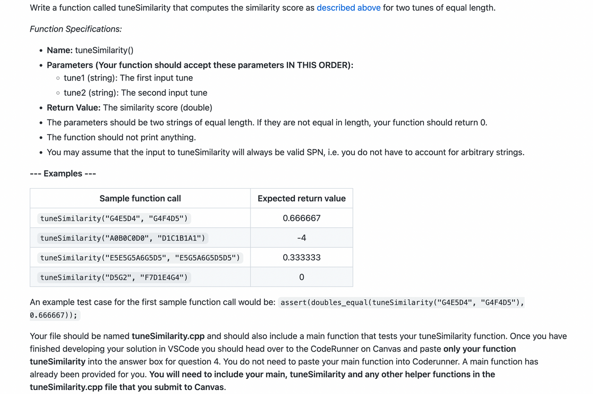 Write a function called tuneSimilarity that computes the similarity score as described above for two tunes of equal length.
Function Specifications:
• Name: tuneSimilarity()
• Parameters (Your function should accept these parameters IN THIS ORDER):
o tune1 (string): The first input tune
o tune2 (string): The second input tune
• Return Value: The similarity score (double)
• The parameters should be two strings of equal length. If they are not equal in length, your function should return 0.
• The function should not print anything.
• You may assume that the input to tuneSimilarity will always be valid SPN, i.e. you do not have to account for arbitrary strings.
Examples
Sample function call
tuneSimilarity ("G4E5D4", "G4F4D5")
tuneSimilarity ("AOBOCODO", "D1C1B1A1")
tuneSimilarity ("E5E5G5A6G5D5", "E5G5A6G5D5D5")
tuneSimilarity("D5G2", "F7D1E4G4")
Expected return value
0.666667
-4
0.333333
0
An example test case for the first sample function call would be: assert (doubles_equal(tuneSimilarity ("G4E5D4", "G4F4D5"),
0.666667));
Your file should be named tuneSimilarity.cpp and should also include a main function that tests your tuneSimilarity function. Once you have
finished developing your solution in VSCode you should head over to the CodeRunner on Canvas and paste only your function
tuneSimilarity into the answer box for question 4. You do not need to paste your main function into Coderunner. A main function has
already been provided for you. You will need to include your main, tuneSimilarity and any other helper functions in the
tuneSimilarity.cpp file that you submit to Canvas.