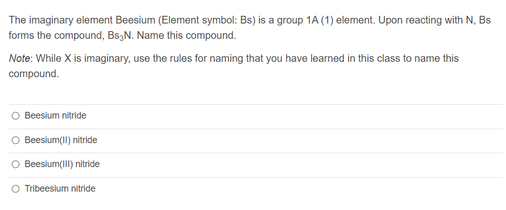 The imaginary element Beesium (Element symbol: Bs) is a group 1A (1) element. Upon reacting with N, Bs
forms the compound, BS3N. Name this compound.
Note: While X is imaginary, use the rules for naming that you have learned in this class to name this
compound.
O Beesium nitride
O Beesium(II) nitride
O Beesium(III) nitride
O Tribeesium nitride
