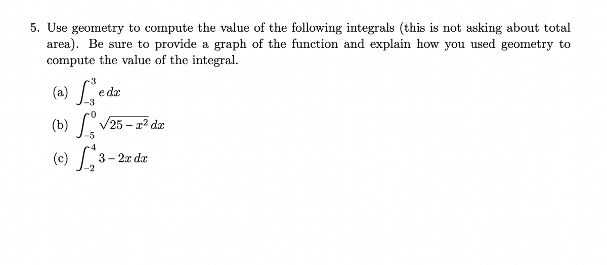 5. Use geometry to compute the value of the following integrals (this is not asking about total
area). Be sure to provide a graph of the function and explain how you used geometry to
compute the value of the integral.
(a) L
e dx
(b) V25 – x2 d.x
4
(c) L 3
- 2х da
