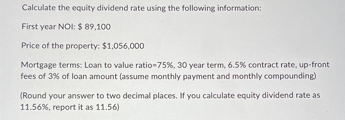 Calculate the equity dividend rate using the following information:
First year NOI: $ 89,100
Price of the property: $1,056,000
Mortgage terms: Loan to value ratio=75%, 30 year term, 6.5% contract rate, up-front
fees of 3% of loan amount (assume monthly payment and monthly compounding)
(Round your answer to two decimal places. If you calculate equity dividend rate as
11.56%, report it as 11.56)