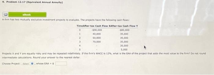 9. Problem 12.17 (Equivalent Annual Annuity)
eBook
A firm has two mutually exclusive investment projects to evaluate. The projects have the following cash flows:
TimeAfter-tax Cash Flow XAfter-tax Cash Flow Y
-$90,000
-$80,000
40,000
35,000
50,000
35,000
70,000
35,000
35,000
0
1
2
5,000
Projects X and Y are equally risky and may be repeated indefinitely. If the firm's WACC is 12%, what is the EAA of the project that adds the most value to the firm? Do not round
intermediate calculations. Round your answer to the nearest dollar.
Choose Projects, whose EAA- $