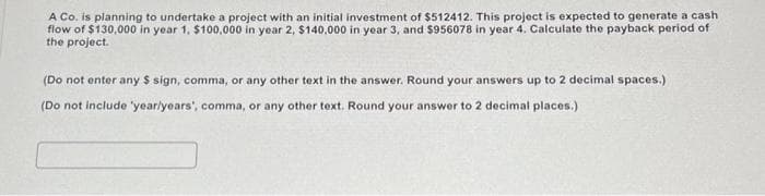 A Co. is planning to undertake a project with an initial investment of $512412. This project is expected to generate a cash
flow of $130,000 in year 1, $100,000 in year 2, $140,000 in year 3, and $956078 in year 4. Calculate the payback period of
the project.
(Do not enter any $ sign, comma, or any other text in the answer. Round your answers up to 2 decimal spaces.)
(Do not include 'year/years', comma, or any other text. Round your answer to 2 decimal places.)