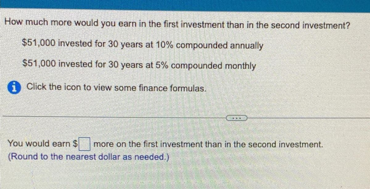 How much more would you earn in the first investment than in the second investment?
$51,000 invested for 30 years at 10% compounded annually
$51,000 invested for 30 years at 5% compounded monthly
Click the icon to view some finance formulas.
You would earn $ more on the first investment than in the second investment.
(Round to the nearest dollar as needed.)