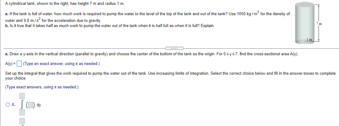 A cylindrical tank, shown to the right, has height 7 m and radius 1 m.
a. If the tank is full of water, how much work is required to pump the water to the level of the top of the tank and out of the tank? Use 1000 kg / m for the density of
water and 9.8 m/s? for the acceleration due to gravity.
b. Is it true that it takes half as much work to pump the water out of the tank when it is half full as when it is full? Explain.
7 m
1m
a. Draw a y-axis in the vertical direction (parallel to gravity) and choose the center of the bottom of the tank as the origin. For 0sys7, find the cross-sectional area A(v).
A(y) =(Type an exact answer, using n as needed.)
Set up the integral that gives the work required to pump the water out of the tank. Use increasing limits of integration. Select the correct choice below and fill in the answer boxes to complete
your choice.
(Type exact answers, using a as needed.)
O A.
dy
