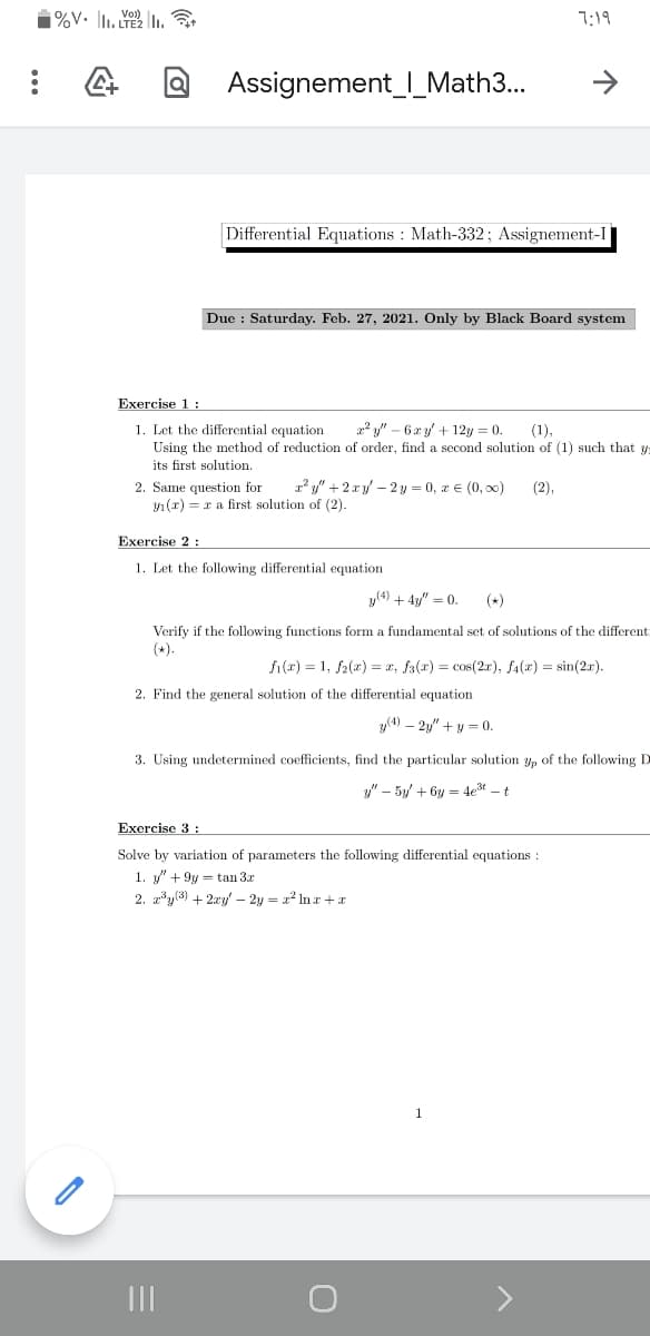 7:19
Assignement_I_Math3...
Differential Equations : Math-332; Assignement-I
Due : Saturday. Feb. 27, 2021. Only by Black Board system
Exercise 1:
1. Let the differential equation
Using the method of reduction of order, find a second solution of (1) such that y
its first solution.
2? y" – 6 x y' + 12y = 0.
(1),
r y" +2 r y – 2 y = 0, a € (0, 00)
2. Same question for
1 (r) = r a first solution of (2).
(2),
Exercise 2:
1. Let the following differential equation
y(4) + 4y/" = 0.
(*)
Verify if the following functions form a fundamental set of solutions of the different
(+).
fi(r) = 1, f2(x) = x, fa(r) = cos(2r), f4(x) = sin(2r).
2. Find the general solution of the differential equation
y(4) – 2y" +y = 0.
3. Using undetermined coefficients, find the particular solution yp of the following D
y" – 5y + 6y = 4e3t - t
Exercise 3 :
Solve by variation of parameters the following differential equations :
1. y" + 9y = tan 3x
2. zy(3) + 2xy – 2y = x Inr + x
