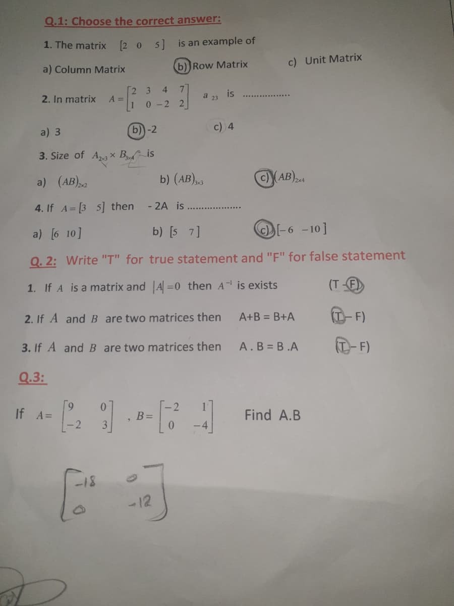 Q.1: Choose the correct answer:
1. The matrix [2 0 5] is an example of
b))Row Matrix
c) Unit Matrix
a) Column Matrix
2 3 4
A =
1
2. In matrix
is
a 23
0-2 2
b)-2
c) 4
a) 3
3. Size of Ag x Bis
a) (AB)
b) (AB)
c)AB)24
4. If A= [3 5] then
- 2A is
a) [6 10]
b) [s 7]
O-6 -10]
Q. 2: Write "T" for true statement and "F" for false statement
1. If A is a matrix and A=0 then A is exists
(T-F
2. If A andB are two matrices then
A+B = B+A
(T-F)
3. If A and B are two matrices then
A.B B.A
T-F)
Q.3:
0.
2
If A=
B =
0.
Find A.B
-2
-18
-12
