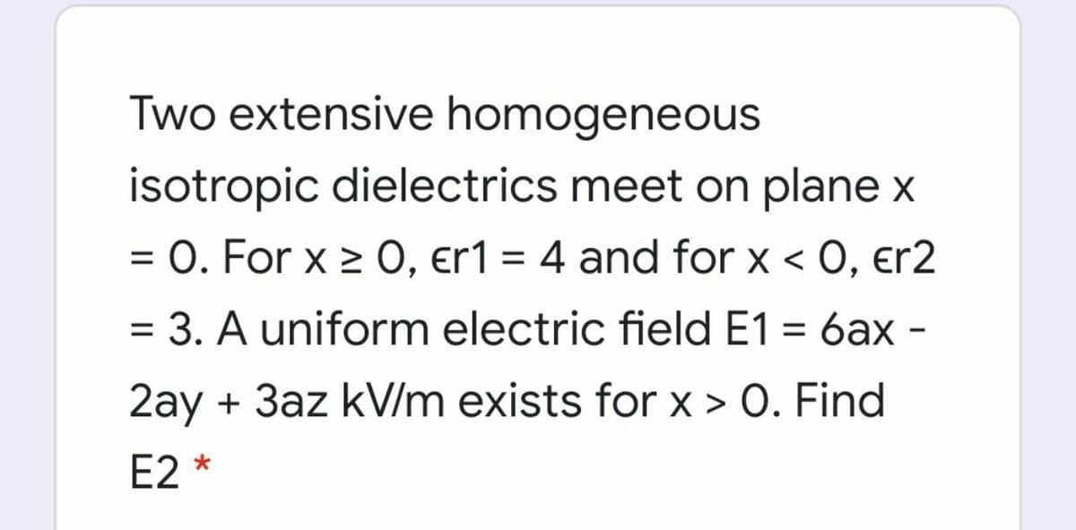 Two extensive homogeneous
isotropic dielectrics meet on plane x
= 0. For x 2 0, er1 = 4 and for x < 0, er2
%3D
= 3. A uniform electric field E1 = 6ax -
2ay + 3az kV/m exists for x > 0. Find
E2 *
