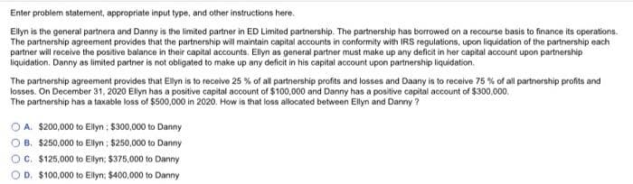 Enter problem statement, appropriate input type, and other instructions here.
Ellyn is the general partnera and Danny is the limited partner in ED Limited partnership. The partnership has borrowed on a recourse basis to finance its operations.
The partnership agreement provides that the partnership will maintain capital accounts in conformity with IRS regulations, upon liquidation of the partnership each
partner will receive the positive balance in their capital accounts. Ellyn as general partner must make up any deficit in her capital account upon partnership
liquidation. Danny as limited partner is not obligated to make up any deficit in his capital account upon partnership liquidation.
The partnership agreement provides that Ellyn is to receive 25 % of all partnership profits and losses and Daany is to receive 75 % of all partnership profits and
losses. On December 31, 2020 Ellyn has a positive capital account of $100,000 and Danny has a positive capital account of $300,000,
The partnership has a taxable loss of $500,000 in 2020. How is that loss allocated between Ellyn and Danny ?
O A. $200,000 to Elyn ; $300,000 to Danny
B. $250,000 to Ellyn : $250,000 to Danny
C. $125,000 to Ellyn; $375,000 to Danny
OD. $100,000 to Ellyn; $400,000 to Danny
