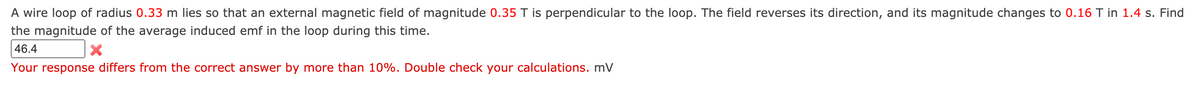 A wire loop of radius 0.33 m lies so that an external magnetic field of magnitude 0.35 T is perpendicular to the loop. The field reverses its direction, and its magnitude changes to 0.16 T in 1.4 s. Find
the magnitude of the average induced emf in the loop during this time.
46.4
Your response differs from the correct answer by more than 10%. Double check your calculations. mV
