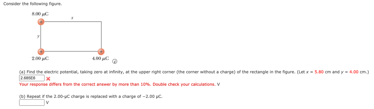 Consider the following figure.
8.00 μC
2.00 µC
4.00 μC
(a) Find the electric potential, taking zero at infinity, at the upper right corner (the corner without a charge) of the rectangle in the figure. (Let x = 5.80 cm and y = 4.00 cm.)
2.685E6
Your response differs from the correct answer by more than 10%. Double check your calculations. V
(b) Repeat if the 2.00-µC charge is replaced with a charge of -2.00 µC.
V
