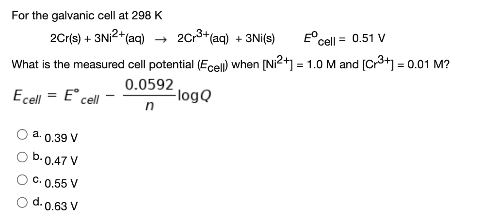 For the galvanic cell at 298 K
2Cr(s) + 3NI2+(aq)
20r3+(aq) + 3Ni(s)
cell = 0.51 V
What is the measured cell potential (Ecel) when [Ni2+] = 1.0 M and [Cr3+] = 0.01 M?
0.0592
FlogQ
n
Ecell
= E cell
a. 0.39 V
O b.0.47 V
C. 0.55 V
d. 0.63 V
