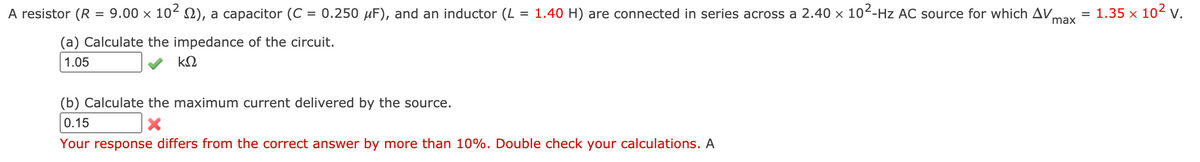 A resistor (R = 9.00 × 10²0), a capacitor (C = 0.250 µF), and an inductor (L = 1.40 H) are connected in series across a 2.40 × 10²-Hz AC source for which AV,
= 1.35 x 102v.
%3D
max
(a) Calculate the impedance of the circuit.
1.05
(b) Calculate the maximum current delivered by the source.
0.15
Your response differs from the correct answer by more than 10%. Double check your calculations. A
