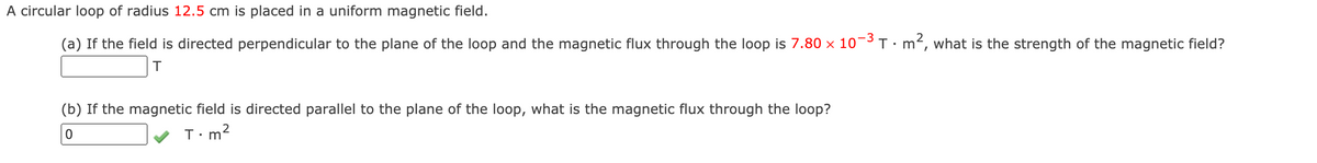 A circular loop of radius 12.5 cm is placed in a uniform magnetic field.
(a) If the field is directed perpendicular to the plane of the loop and the magnetic flux through the loop is 7.80 x 10¬3 T•m², what is the strength of the magnetic field?
(b) If the magnetic field is directed parallel to the plane of the loop, what is the magnetic flux through the loop?
T:m?
• m
