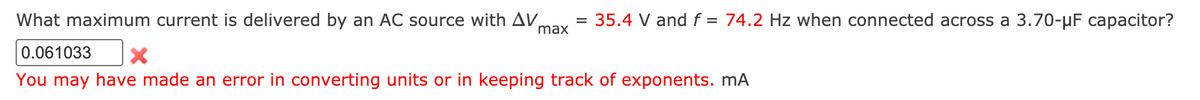 What maximum current is delivered by an AC source with AV,
max
= 35.4 V and f = 74.2 Hz when connected across a 3.70-µF capacitor?
0.061033
You may have made an error in converting units or in keeping track of exponents. mA
