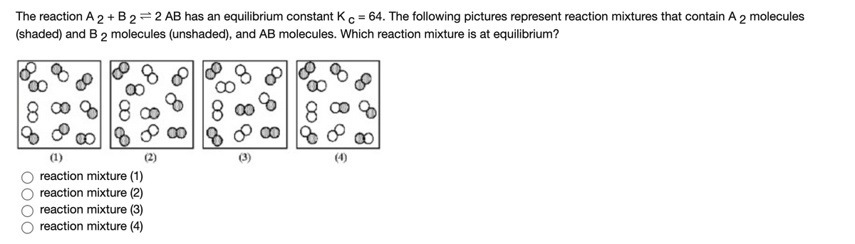 The reaction A 2 + B 2
=2 AB has an equilibrium constant Kc = 64. The following pictures represent reaction mixtures that contain A 2 molecules
(shaded) and B
2
molecules (unshaded), and AB molecules. Which reaction mixture is at equilibrium?
00
(1)
(2)
(4)
reaction mixture (1)
reaction mixture (2)
reaction mixture (3)
reaction mixture (4)
O000
