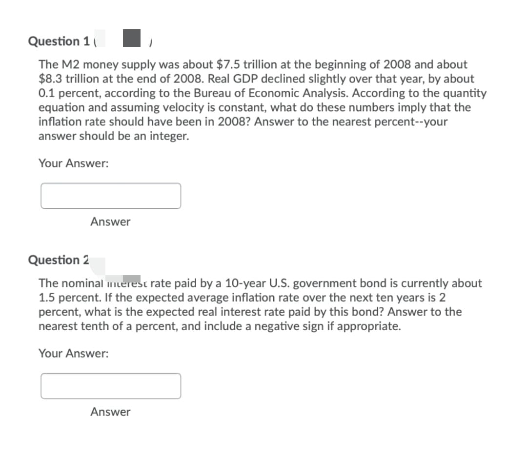 Question 1
The M2 money supply was about $7.5 trillion at the beginning of 2008 and about
$8.3 trillion at the end of 2008. Real GDP declined slightly over that year, by about
0.1 percent, according to the Bureau of Economic Analysis. According to the quantity
equation and assuming velocity is constant, what do these numbers imply that the
inflation rate should have been in 2008? Answer to the nearest percent--your
answer should be an integer.
Your Answer:
Answer
Question 2
The nominal erest rate paid by a 10-year U.S. government bond is currently about
1.5 percent. If the expected average inflation rate over the next ten years is 2
percent, what is the expected real interest rate paid by this bond? Answer to the
nearest tenth of a percent, and include a negative sign if appropriate.
Your Answer:
Answer
