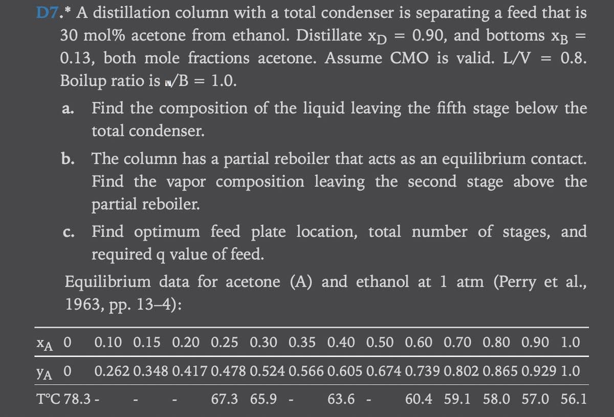 D7.* A distillation column with a total condenser is separating a feed that is
30 mol% acetone from ethanol. Distillate Xp 0.90, and bottoms XB
0.13, both mole fractions acetone. Assume CMO is valid. L/V = 0.8.
Boilup ratio is w/B = 1.0.
=
=
a. Find the composition of the liquid leaving the fifth stage below the
total condenser.
C.
b. The column has a partial reboiler that acts as an equilibrium contact.
Find the vapor composition leaving the second stage above the
partial reboiler.
Find optimum feed plate location, total number of stages, and
required q value of feed.
Equilibrium data for acetone (A) and ethanol at 1 atm (Perry et al.,
1963, pp. 13-4):
ХА О 0.10 0.15 0.20 0.25 0.30 0.35 0.40 0.50 0.60 0.70 0.80 0.90 1.0
YA O 0.262 0.348 0.417 0.478 0.524 0.566 0.605 0.674 0.739 0.802 0.865 0.929 1.0
T°C 78.3 -
63.6
60.4 59.1 58.0 57.0 56.1
67.3 65.9 -