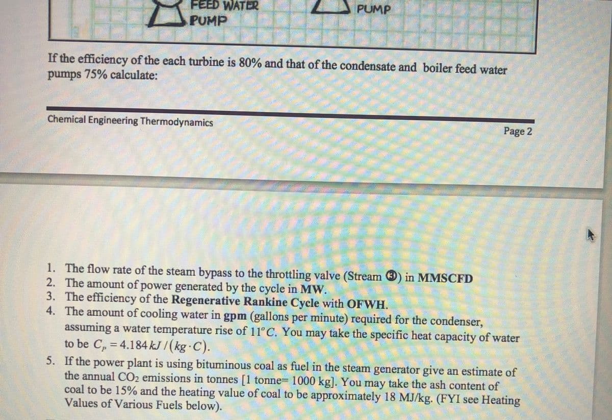 FEED WATER
PUMP D
PUMP
If the efficiency of the each turbine is 80% and that of the condensate and boiler feed water
pumps 75% calculate:
Chemical Engineering Thermodynamics
STELLE
Page 2
1.
The flow rate of the steam bypass to the throttling valve (Stream ) in MMSCFD
2. The amount of power generated by the cycle in MW.
3.
The efficiency of the Regenerative Rankine Cycle with OFWH.
4. The amount of cooling water in gpm (gallons per minute) required for the condenser,
assuming a water temperature rise of 11°C. You may take the specific heat capacity of water
to be C₂ = 4.184 kJ / (kg · C).
M
5. If the power plant is using bituminous coal as fuel in the steam generator give an estimate of
the annual CO₂ emissions in tonnes [1 tonne- 1000 kg]. You may take the ash content of
coal to be 15% and the heating value of coal to be approximately 18 MJ/kg. (FYI see Heating
Values of Various Fuels below).
S
HP
Cons
FILME
200
Dane om